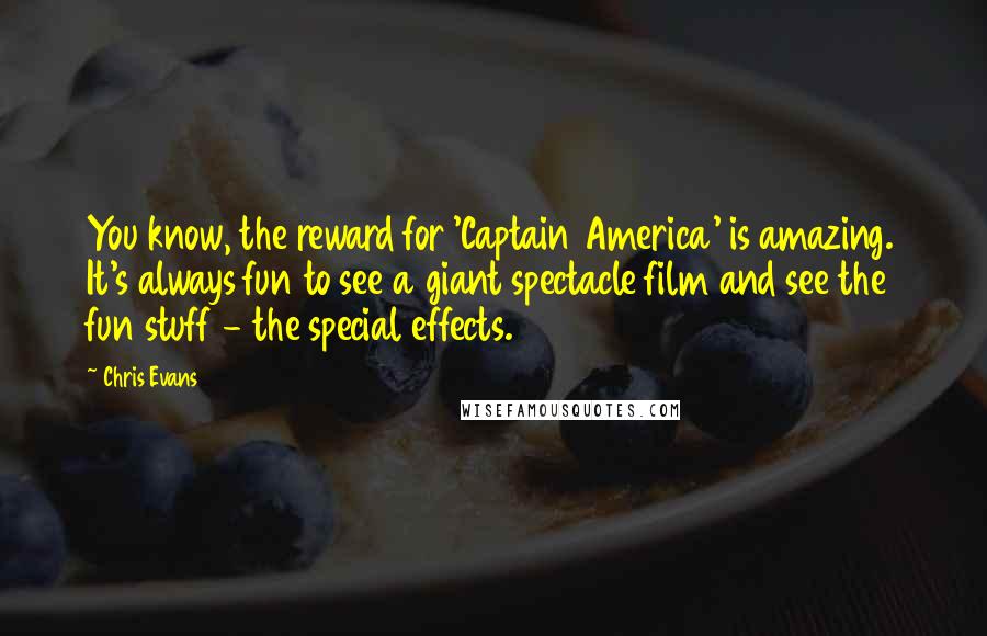 Chris Evans quotes: You know, the reward for 'Captain America' is amazing. It's always fun to see a giant spectacle film and see the fun stuff - the special effects. Chris Evans quotes: You know, the reward for 'Captain America' is amazing. It's always fun to see a giant spectacle film and see the fun stuff - the special effects.