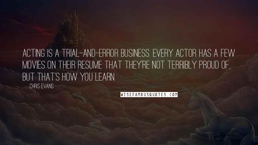Chris Evans quotes: Acting is a trial-and-error business. Every actor has a few movies on their resume that they're not terribly proud of, but that's how you learn. Chris Evans quotes: Acting is a trial-and-error business. Every actor has a few movies on their resume that they're not terribly proud of, but that's how you learn.