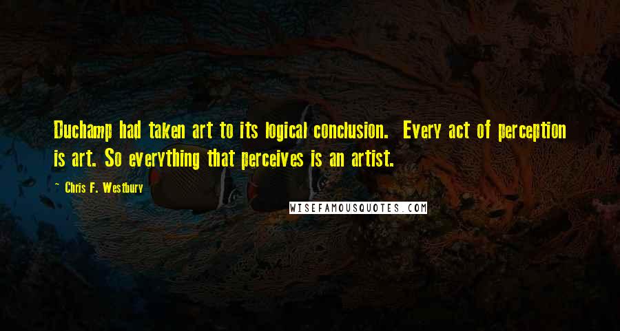 Chris F. Westbury quotes: Duchamp had taken art to its logical conclusion. Every act of perception is art. So everything that perceives is an artist. Chris F. Westbury quotes: Duchamp had taken art to its logical conclusion. Every act of perception is art. So everything that perceives is an artist.