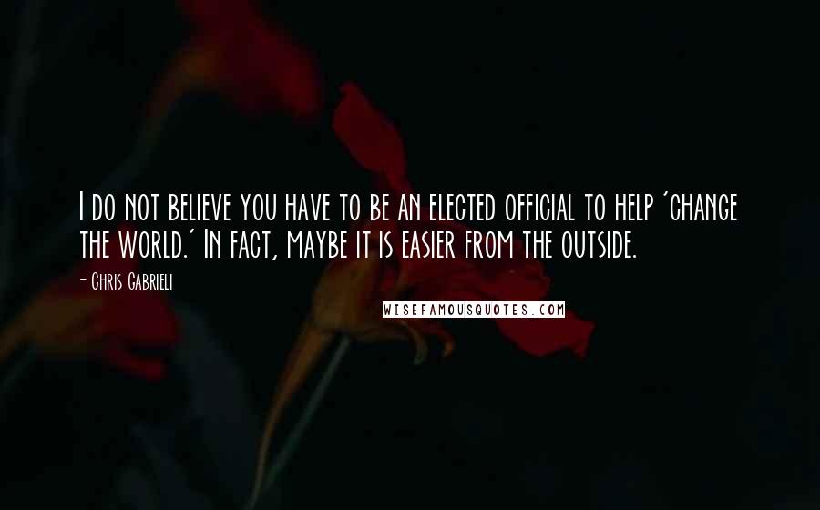 Chris Gabrieli quotes: I do not believe you have to be an elected official to help 'change the world.' In fact, maybe it is easier from the outside.