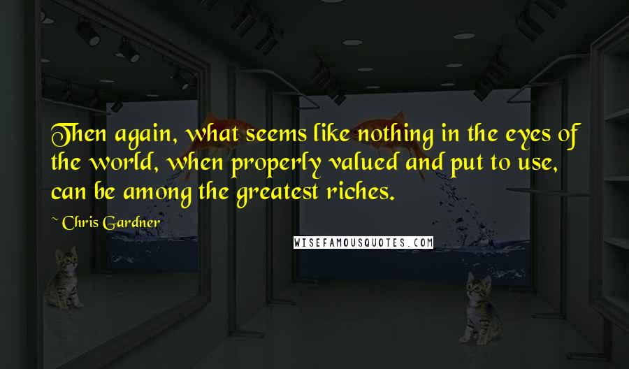 Chris Gardner quotes: Then again, what seems like nothing in the eyes of the world, when properly valued and put to use, can be among the greatest riches.