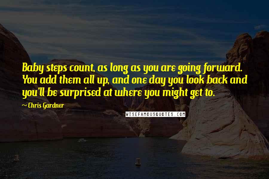 Chris Gardner quotes: Baby steps count, as long as you are going forward. You add them all up, and one day you look back and you'll be surprised at where you might get