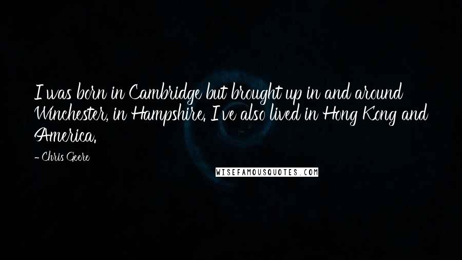 Chris Geere quotes: I was born in Cambridge but brought up in and around Winchester, in Hampshire. I've also lived in Hong Kong and America. Chris Geere quotes: I was born in Cambridge but brought up in and around Winchester, in Hampshire. I've also lived in Hong Kong and America.
