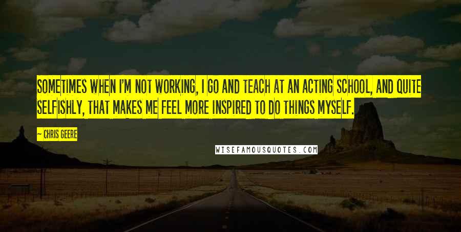 Chris Geere quotes: Sometimes when I'm not working, I go and teach at an acting school, and quite selfishly, that makes me feel more inspired to do things myself. Chris Geere quotes: Sometimes when I'm not working, I go and teach at an acting school, and quite selfishly, that makes me feel more inspired to do things myself.