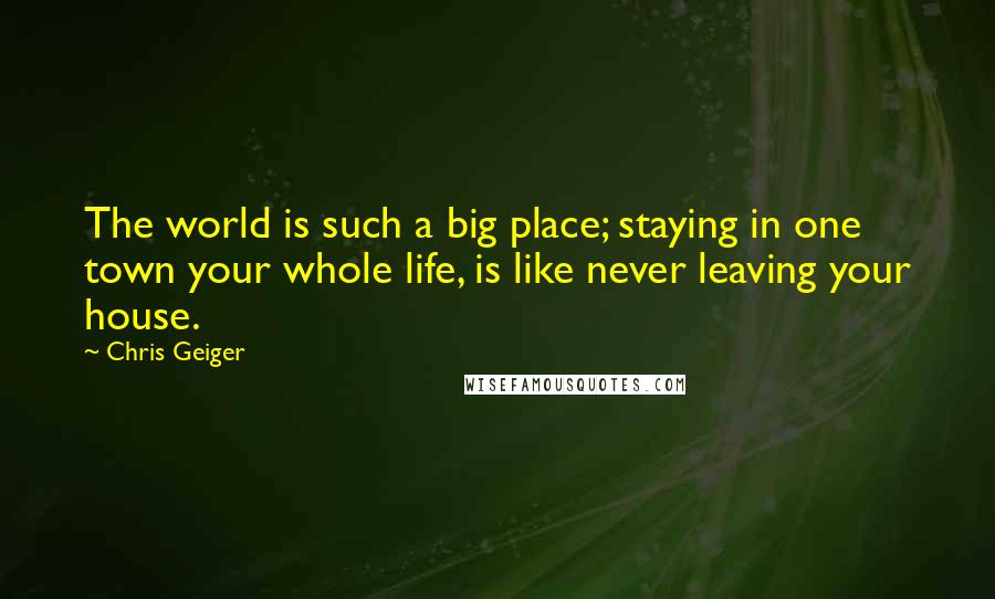 Chris Geiger quotes: The world is such a big place; staying in one town your whole life, is like never leaving your house. Chris Geiger quotes: The world is such a big place; staying in one town your whole life, is like never leaving your house.