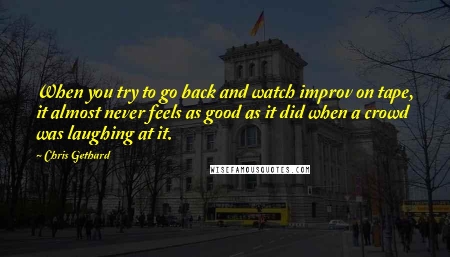 Chris Gethard quotes: When you try to go back and watch improv on tape, it almost never feels as good as it did when a crowd was laughing at it.