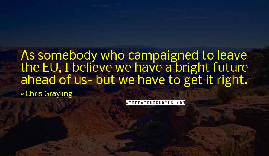 Chris Grayling quotes: As somebody who campaigned to leave the EU, I believe we have a bright future ahead of us- but we have to get it right.