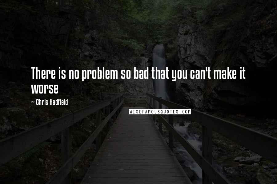 Chris Hadfield quotes: There is no problem so bad that you can't make it worse