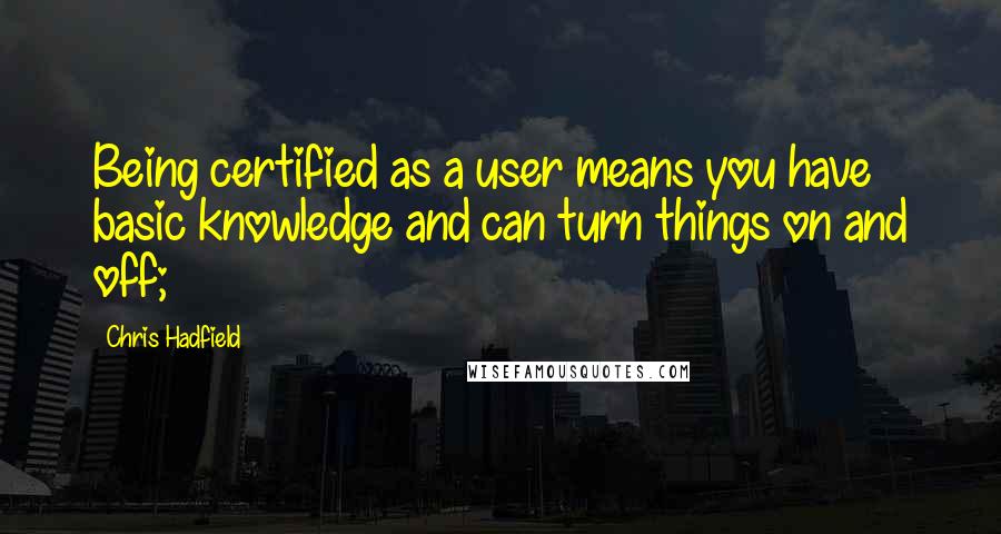 Chris Hadfield quotes: Being certified as a user means you have basic knowledge and can turn things on and off;