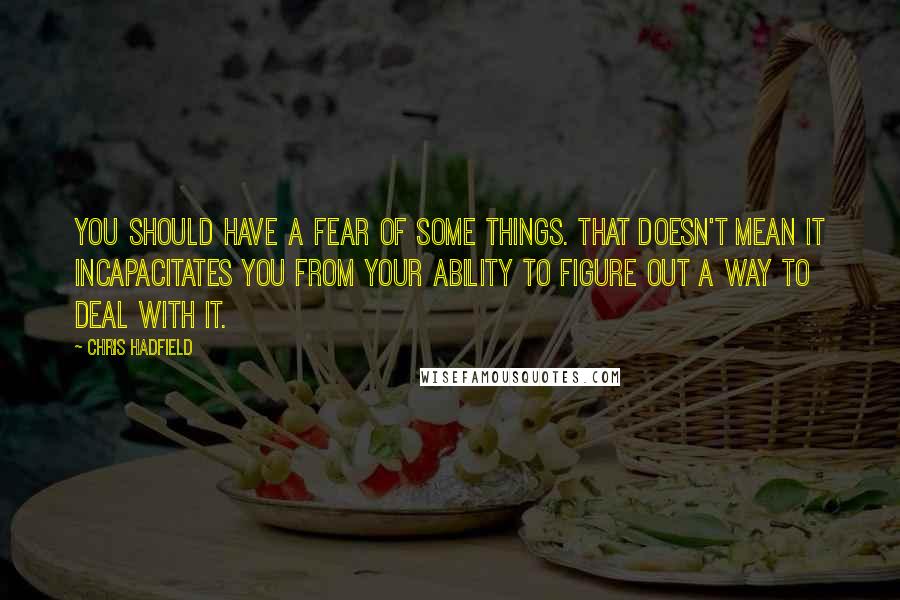 Chris Hadfield quotes: You should have a fear of some things. That doesn't mean it incapacitates you from your ability to figure out a way to deal with it.