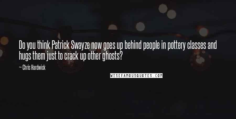 Chris Hardwick quotes: Do you think Patrick Swayze now goes up behind people in pottery classes and hugs them just to crack up other ghosts?