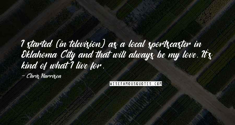 Chris Harrison quotes: I started [in television] as a local sportscaster in Oklahoma City and that will always be my love. It's kind of what I live for.