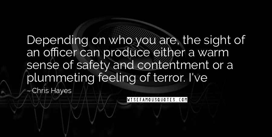 Chris Hayes quotes: Depending on who you are, the sight of an officer can produce either a warm sense of safety and contentment or a plummeting feeling of terror. I've