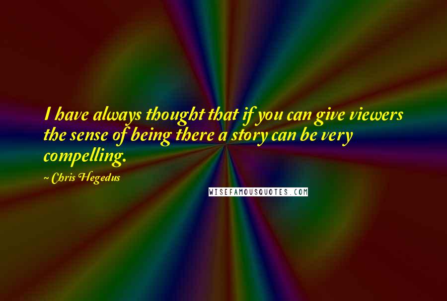 Chris Hegedus quotes: I have always thought that if you can give viewers the sense of being there a story can be very compelling. Chris Hegedus quotes: I have always thought that if you can give viewers the sense of being there a story can be very compelling.
