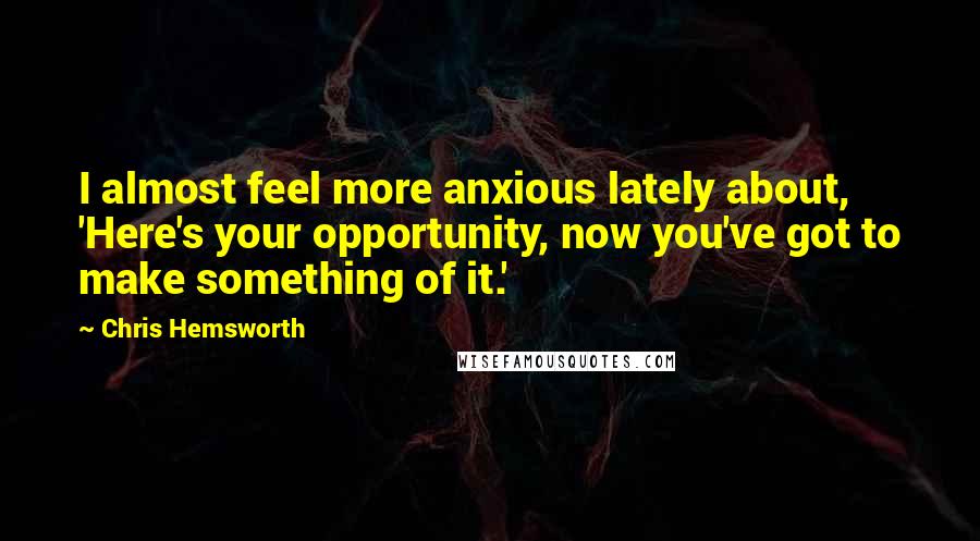 Chris Hemsworth quotes: I almost feel more anxious lately about, 'Here's your opportunity, now you've got to make something of it.'