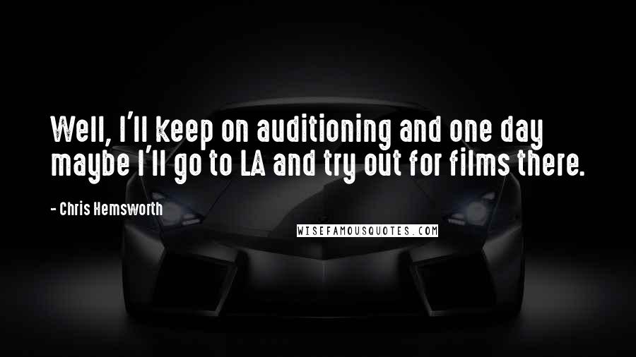 Chris Hemsworth quotes: Well, I'll keep on auditioning and one day maybe I'll go to LA and try out for films there.