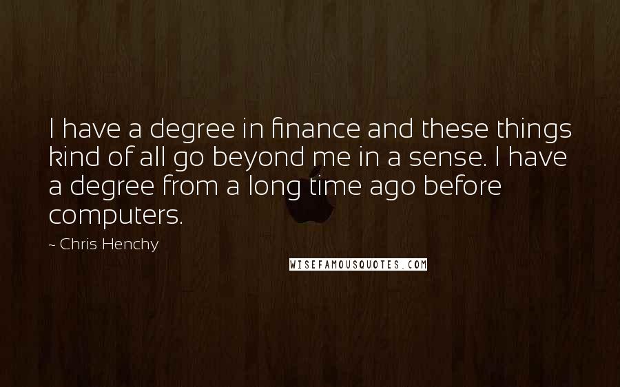 Chris Henchy quotes: I have a degree in finance and these things kind of all go beyond me in a sense. I have a degree from a long time ago before computers. Chris Henchy quotes: I have a degree in finance and these things kind of all go beyond me in a sense. I have a degree from a long time ago before computers.