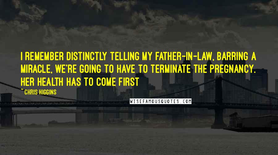 Chris Higgins quotes: I remember distinctly telling my father-in-law, barring a miracle, we're going to have to terminate the pregnancy. Her health has to come first