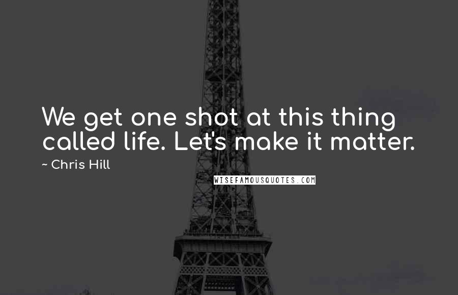 Chris Hill quotes: We get one shot at this thing called life. Let's make it matter.