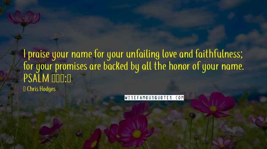 Chris Hodges quotes: I praise your name for your unfailing love and faithfulness; for your promises are backed by all the honor of your name. PSALM 138:2 Chris Hodges quotes: I praise your name for your unfailing love and faithfulness; for your promises are backed by all the honor of your name. PSALM 138:2