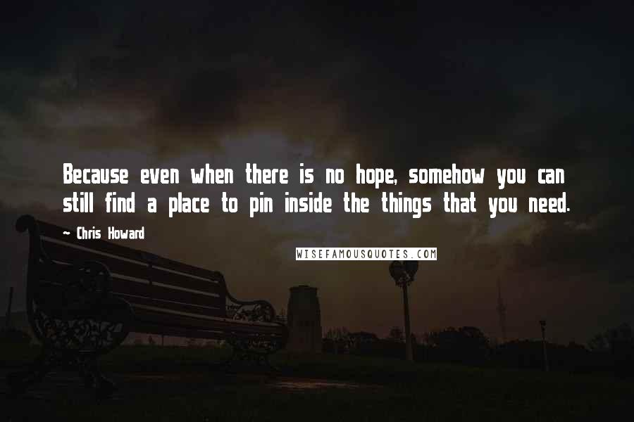 Chris Howard quotes: Because even when there is no hope, somehow you can still find a place to pin inside the things that you need. Chris Howard quotes: Because even when there is no hope, somehow you can still find a place to pin inside the things that you need.