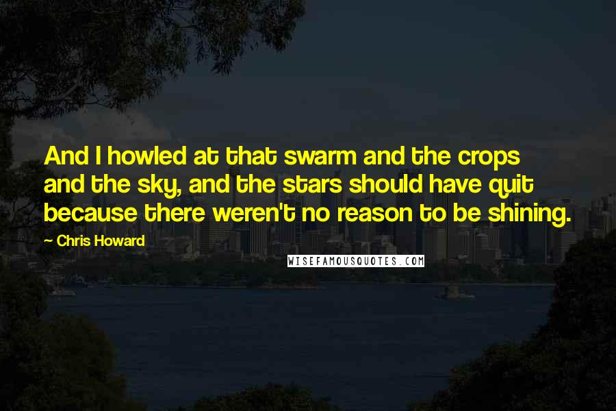 Chris Howard quotes: And I howled at that swarm and the crops and the sky, and the stars should have quit because there weren't no reason to be shining. Chris Howard quotes: And I howled at that swarm and the crops and the sky, and the stars should have quit because there weren't no reason to be shining.