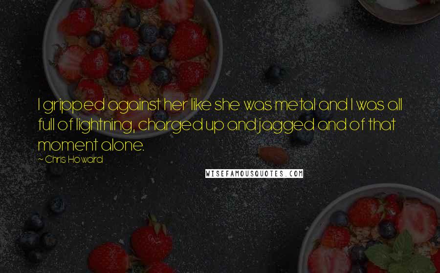 Chris Howard quotes: I gripped against her like she was metal and I was all full of lightning, charged up and jagged and of that moment alone. Chris Howard quotes: I gripped against her like she was metal and I was all full of lightning, charged up and jagged and of that moment alone.