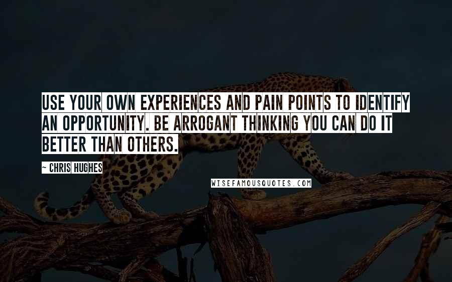 Chris Hughes quotes: Use your own experiences and pain points to identify an opportunity. Be arrogant thinking you can do it better than others.