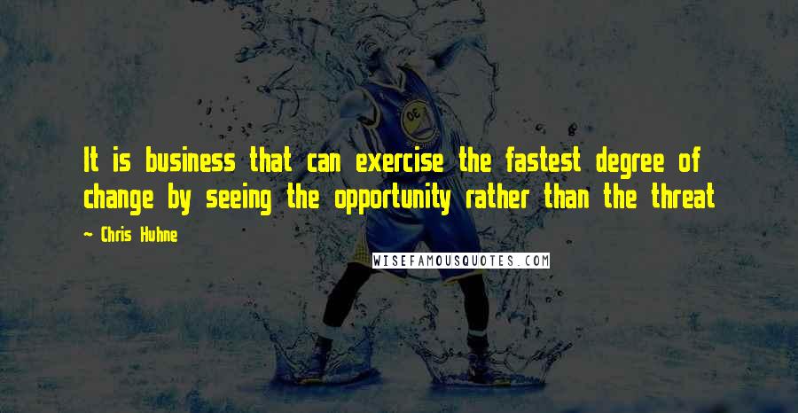 Chris Huhne quotes: It is business that can exercise the fastest degree of change by seeing the opportunity rather than the threat