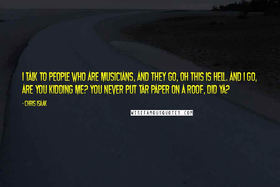 Chris Isaak quotes: I talk to people who are musicians, and they go, Oh this is hell. And I go, Are you kidding me? You never put tar paper on a roof, did