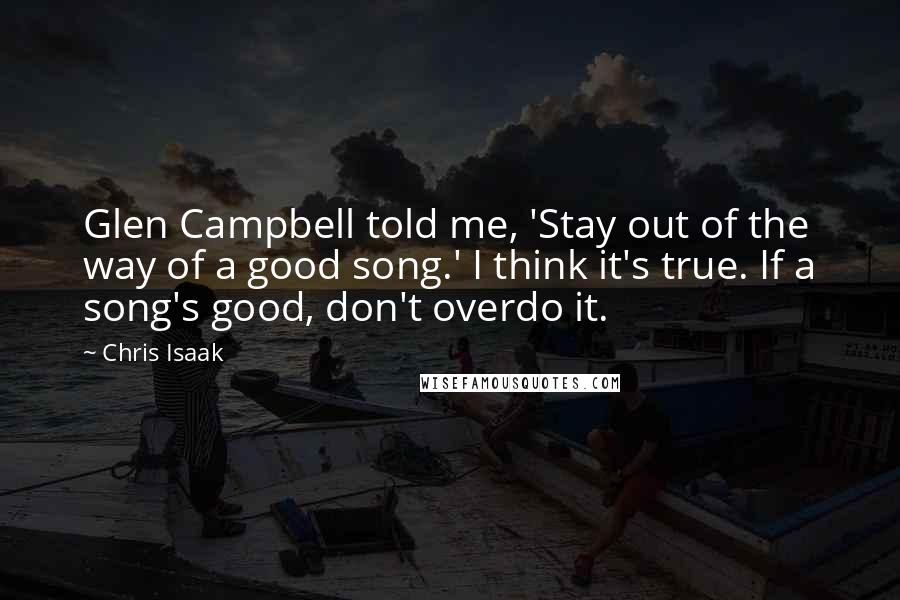 Chris Isaak quotes: Glen Campbell told me, 'Stay out of the way of a good song.' I think it's true. If a song's good, don't overdo it.