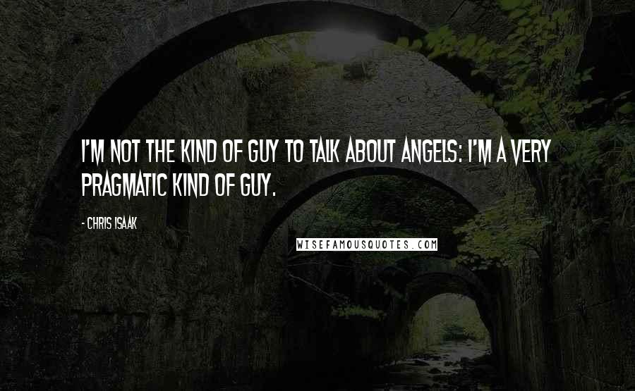 Chris Isaak quotes: I'm not the kind of guy to talk about angels: I'm a very pragmatic kind of guy.