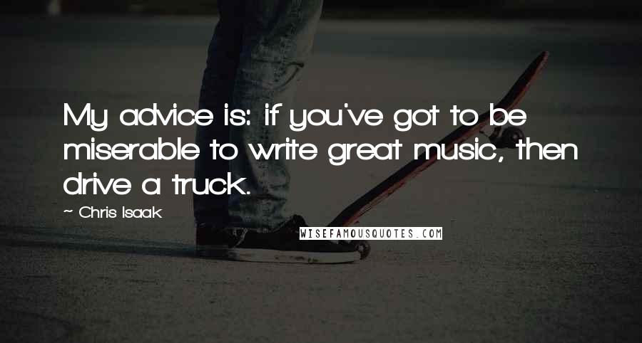 Chris Isaak quotes: My advice is: if you've got to be miserable to write great music, then drive a truck.