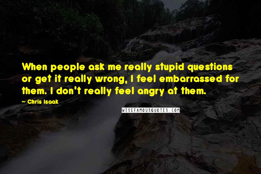 Chris Isaak quotes: When people ask me really stupid questions or get it really wrong, I feel embarrassed for them. I don't really feel angry at them.