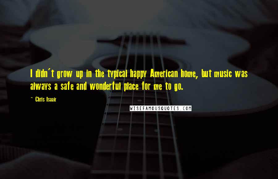 Chris Isaak quotes: I didn't grow up in the typical happy American home, but music was always a safe and wonderful place for me to go.