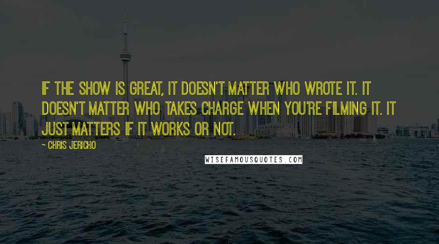 Chris Jericho quotes: If the show is great, it doesn't matter who wrote it. It doesn't matter who takes charge when you're filming it. It just matters if it works or not.