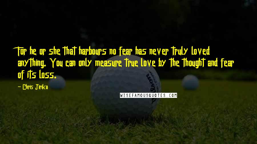 Chris Jirika quotes: For he or she that harbours no fear has never truly loved anything. You can only measure true love by the thought and fear of its loss. Chris Jirika quotes: For he or she that harbours no fear has never truly loved anything. You can only measure true love by the thought and fear of its loss.