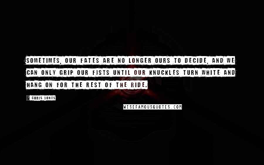 Chris Jones quotes: Sometimes, our fates are no longer ours to decide, and we can only grip our fists until our knuckles turn white and hang on for the rest of the ride. Chris Jones quotes: Sometimes, our fates are no longer ours to decide, and we can only grip our fists until our knuckles turn white and hang on for the rest of the ride.