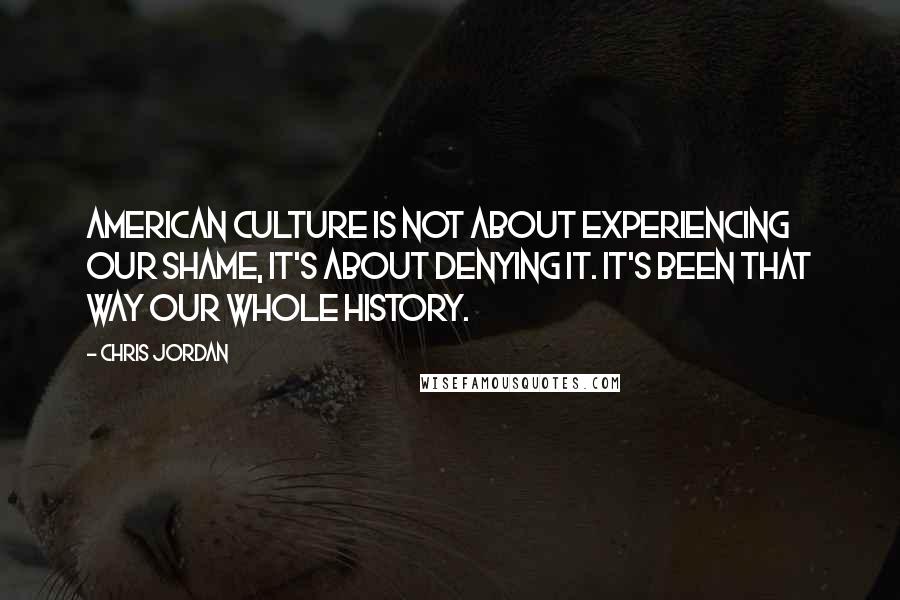 Chris Jordan quotes: American culture is not about experiencing our shame, it's about denying it. It's been that way our whole history.