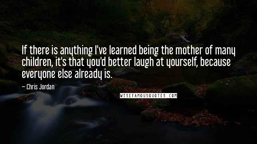 Chris Jordan quotes: If there is anything I've learned being the mother of many children, it's that you'd better laugh at yourself, because everyone else already is. Chris Jordan quotes: If there is anything I've learned being the mother of many children, it's that you'd better laugh at yourself, because everyone else already is.