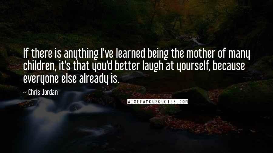 Chris Jordan quotes: If there is anything I've learned being the mother of many children, it's that you'd better laugh at yourself, because everyone else already is.