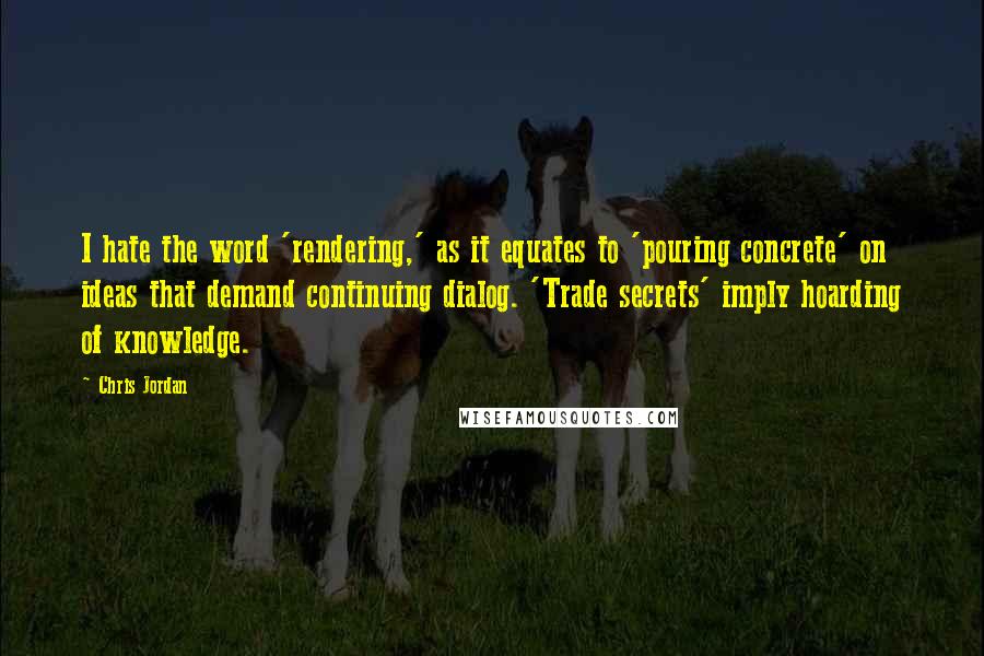 Chris Jordan quotes: I hate the word 'rendering,' as it equates to 'pouring concrete' on ideas that demand continuing dialog. 'Trade secrets' imply hoarding of knowledge. Chris Jordan quotes: I hate the word 'rendering,' as it equates to 'pouring concrete' on ideas that demand continuing dialog. 'Trade secrets' imply hoarding of knowledge.