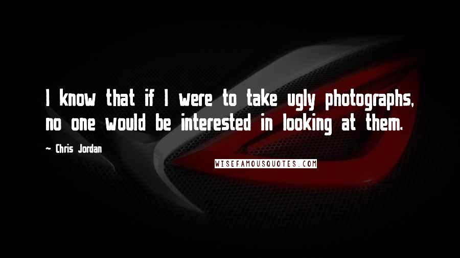 Chris Jordan quotes: I know that if I were to take ugly photographs, no one would be interested in looking at them.