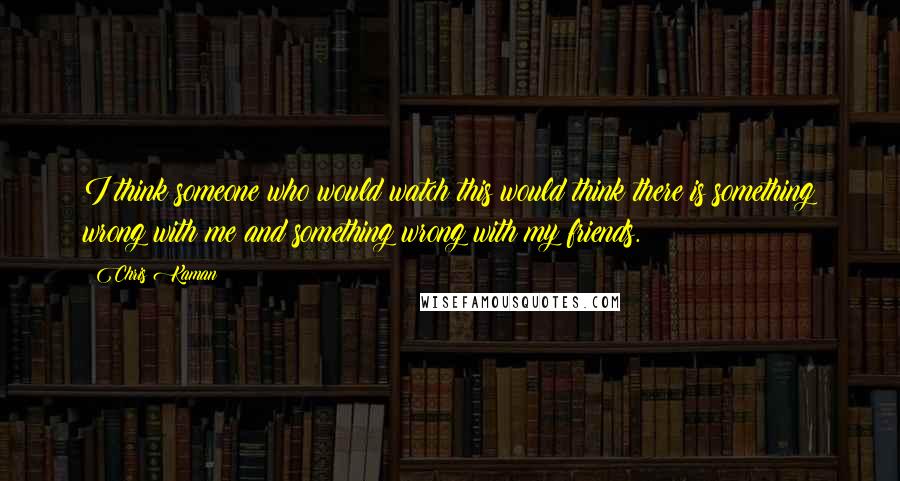 Chris Kaman quotes: I think someone who would watch this would think there is something wrong with me and something wrong with my friends.