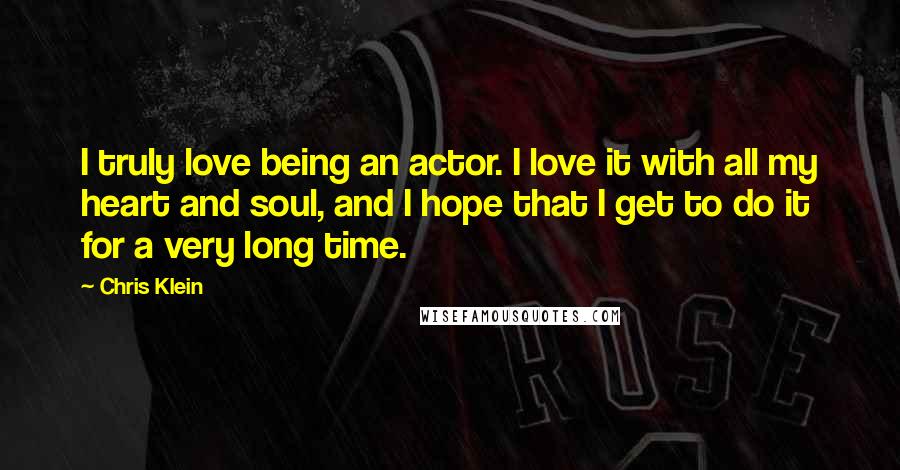 Chris Klein quotes: I truly love being an actor. I love it with all my heart and soul, and I hope that I get to do it for a very long time.