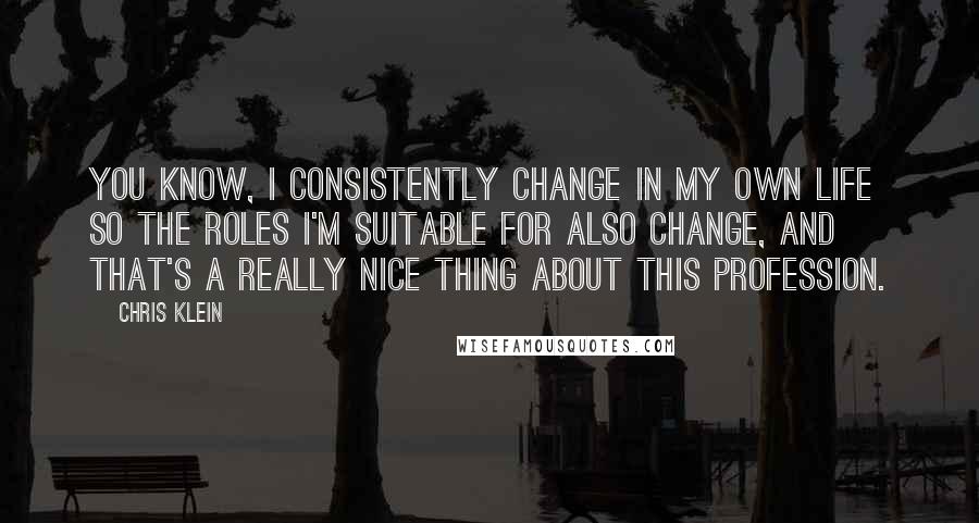 Chris Klein quotes: You know, I consistently change in my own life so the roles I'm suitable for also change, and that's a really nice thing about this profession. Chris Klein quotes: You know, I consistently change in my own life so the roles I'm suitable for also change, and that's a really nice thing about this profession.