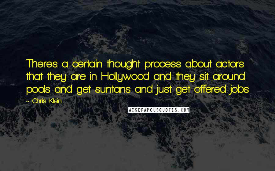 Chris Klein quotes: There's a certain thought process about actors that they are in Hollywood and they sit around pools and get suntans and just get offered jobs. Chris Klein quotes: There's a certain thought process about actors that they are in Hollywood and they sit around pools and get suntans and just get offered jobs.