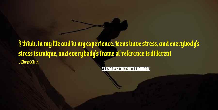 Chris Klein quotes: I think, in my life and in my experience, teens have stress, and everybody's stress is unique, and everybody's frame of reference is different Chris Klein quotes: I think, in my life and in my experience, teens have stress, and everybody's stress is unique, and everybody's frame of reference is different