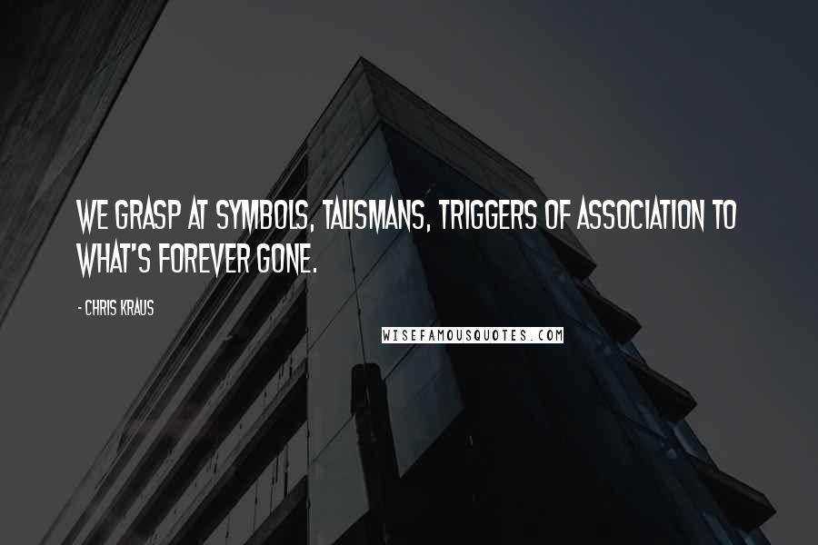 Chris Kraus quotes: We grasp at symbols, talismans, triggers of association to what's forever gone.