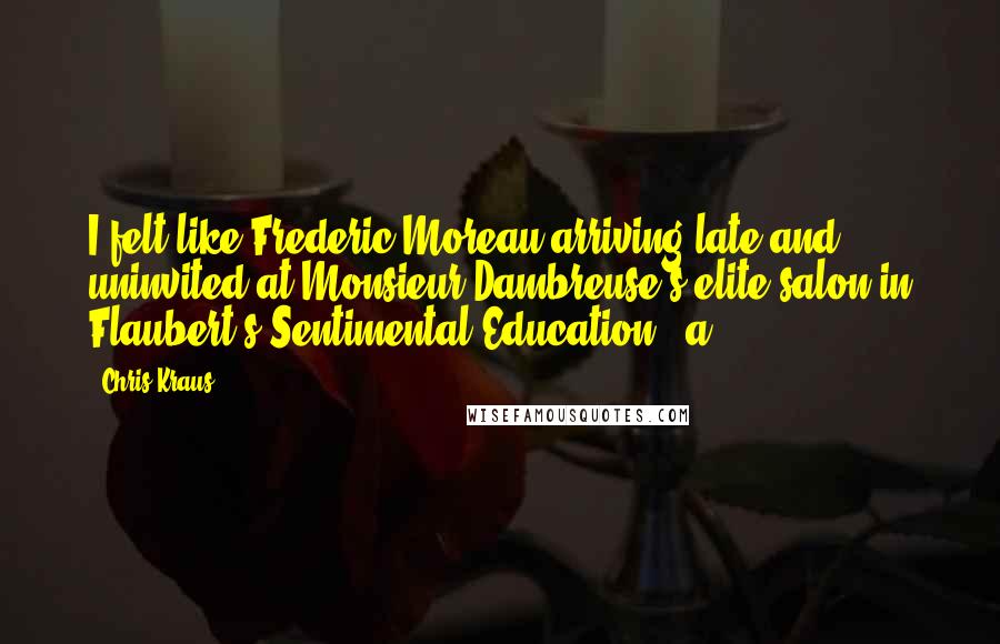 Chris Kraus quotes: I felt like Frederic Moreau arriving late and uninvited at Monsieur Dambreuse's elite salon in Flaubert's Sentimental Education - a